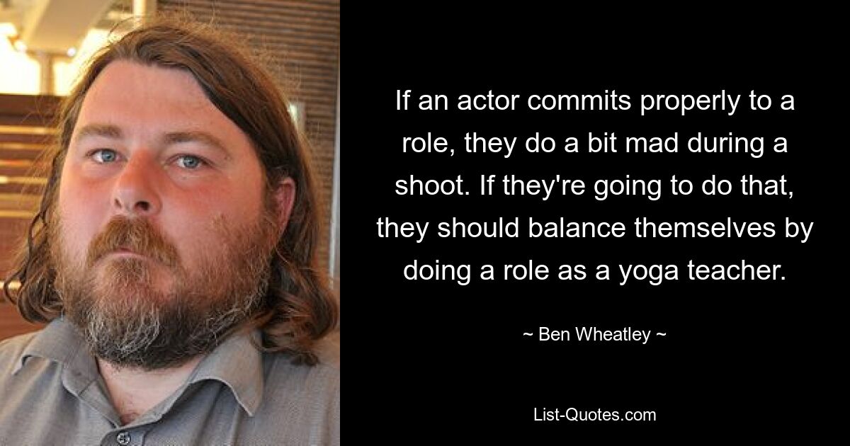 If an actor commits properly to a role, they do a bit mad during a shoot. If they're going to do that, they should balance themselves by doing a role as a yoga teacher. — © Ben Wheatley