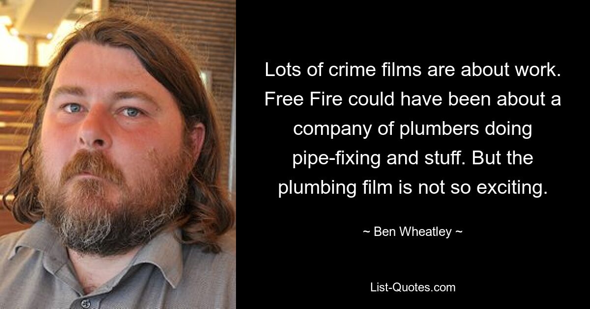 Lots of crime films are about work. Free Fire could have been about a company of plumbers doing pipe-fixing and stuff. But the plumbing film is not so exciting. — © Ben Wheatley