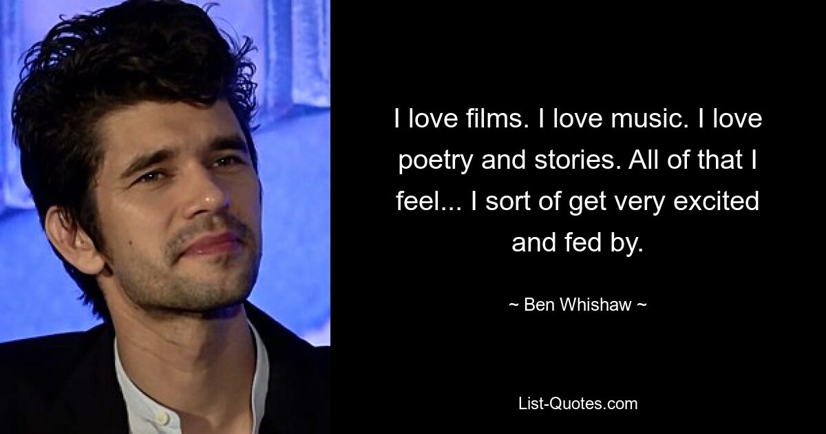 I love films. I love music. I love poetry and stories. All of that I feel... I sort of get very excited and fed by. — © Ben Whishaw