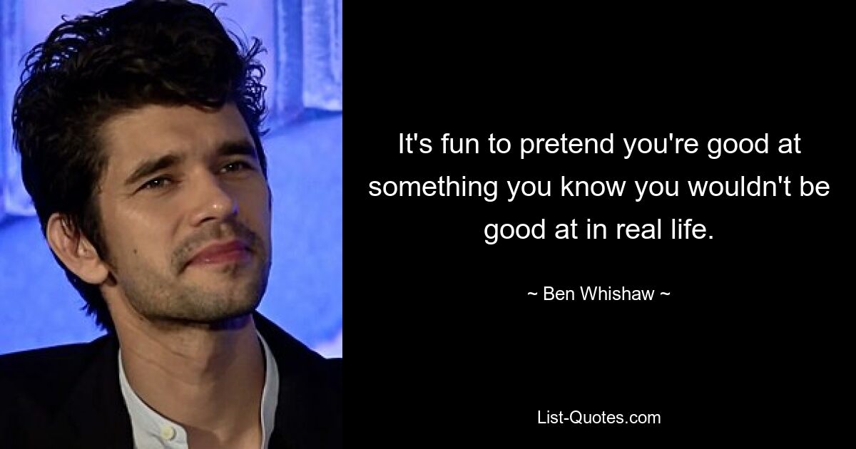 It's fun to pretend you're good at something you know you wouldn't be good at in real life. — © Ben Whishaw