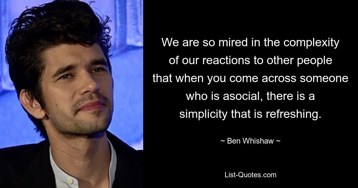 We are so mired in the complexity of our reactions to other people that when you come across someone who is asocial, there is a simplicity that is refreshing. — © Ben Whishaw