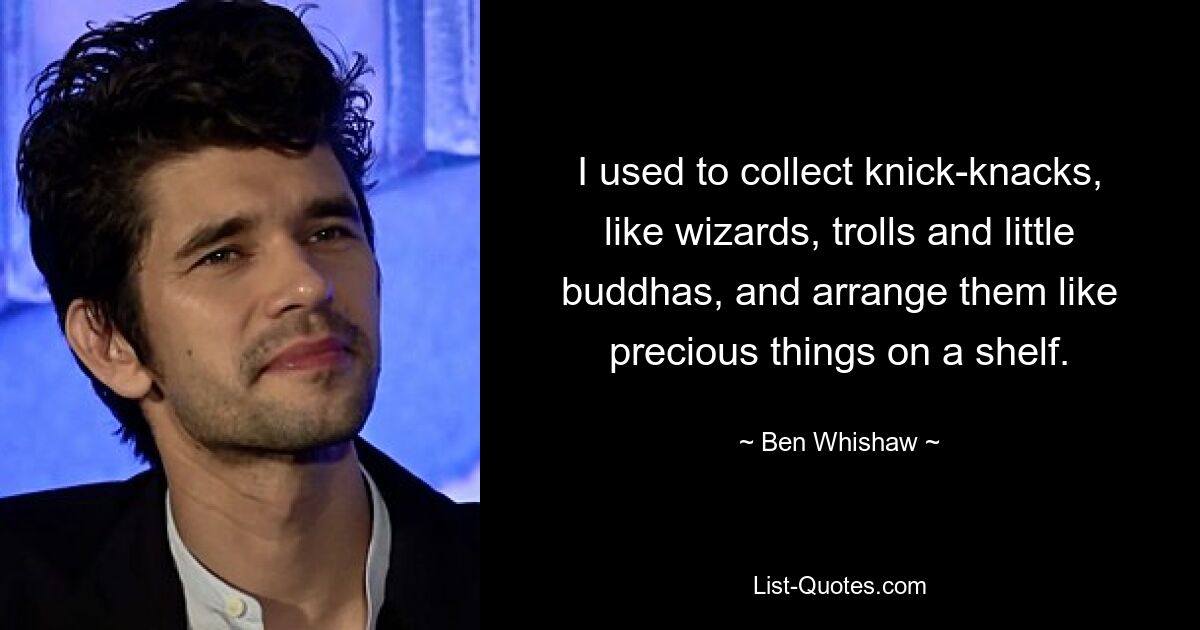 I used to collect knick-knacks, like wizards, trolls and little buddhas, and arrange them like precious things on a shelf. — © Ben Whishaw