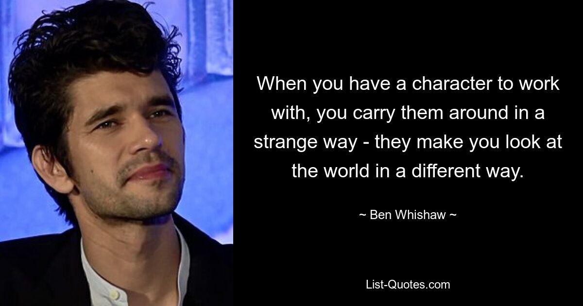 When you have a character to work with, you carry them around in a strange way - they make you look at the world in a different way. — © Ben Whishaw