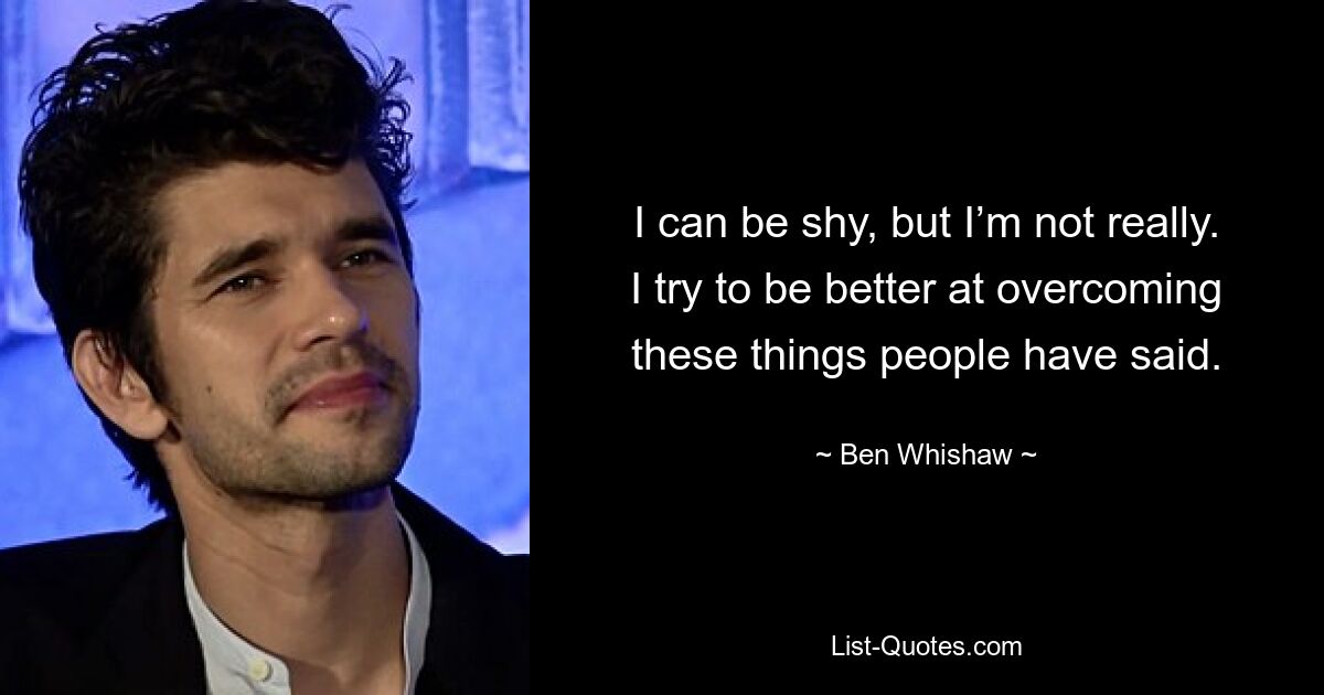 I can be shy, but I’m not really. I try to be better at overcoming these things people have said. — © Ben Whishaw