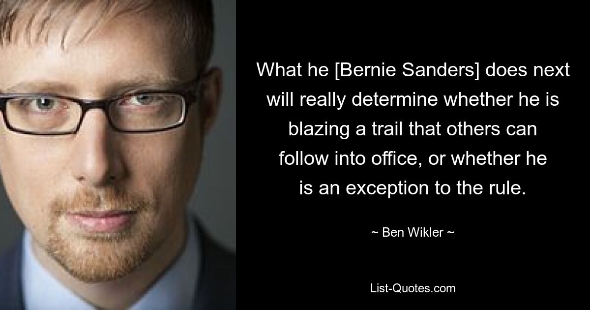 What he [Bernie Sanders] does next will really determine whether he is blazing a trail that others can follow into office, or whether he is an exception to the rule. — © Ben Wikler