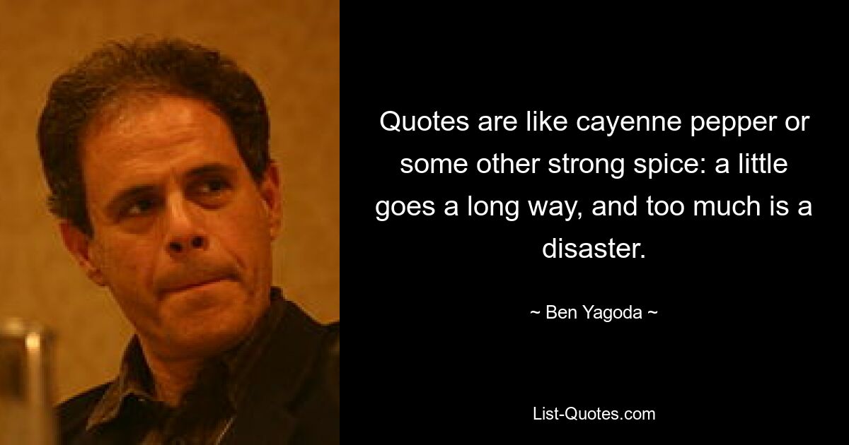 Quotes are like cayenne pepper or some other strong spice: a little goes a long way, and too much is a disaster. — © Ben Yagoda