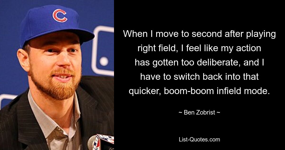 When I move to second after playing right field, I feel like my action has gotten too deliberate, and I have to switch back into that quicker, boom-boom infield mode. — © Ben Zobrist