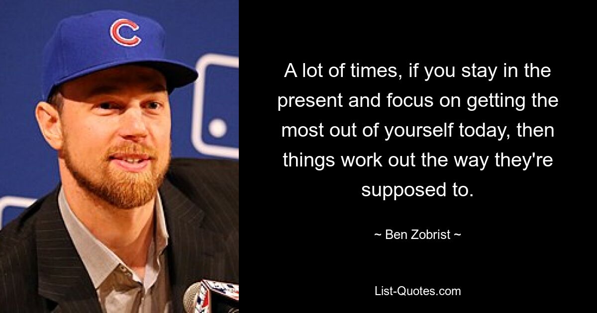 A lot of times, if you stay in the present and focus on getting the most out of yourself today, then things work out the way they're supposed to. — © Ben Zobrist