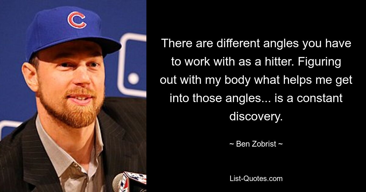 There are different angles you have to work with as a hitter. Figuring out with my body what helps me get into those angles... is a constant discovery. — © Ben Zobrist