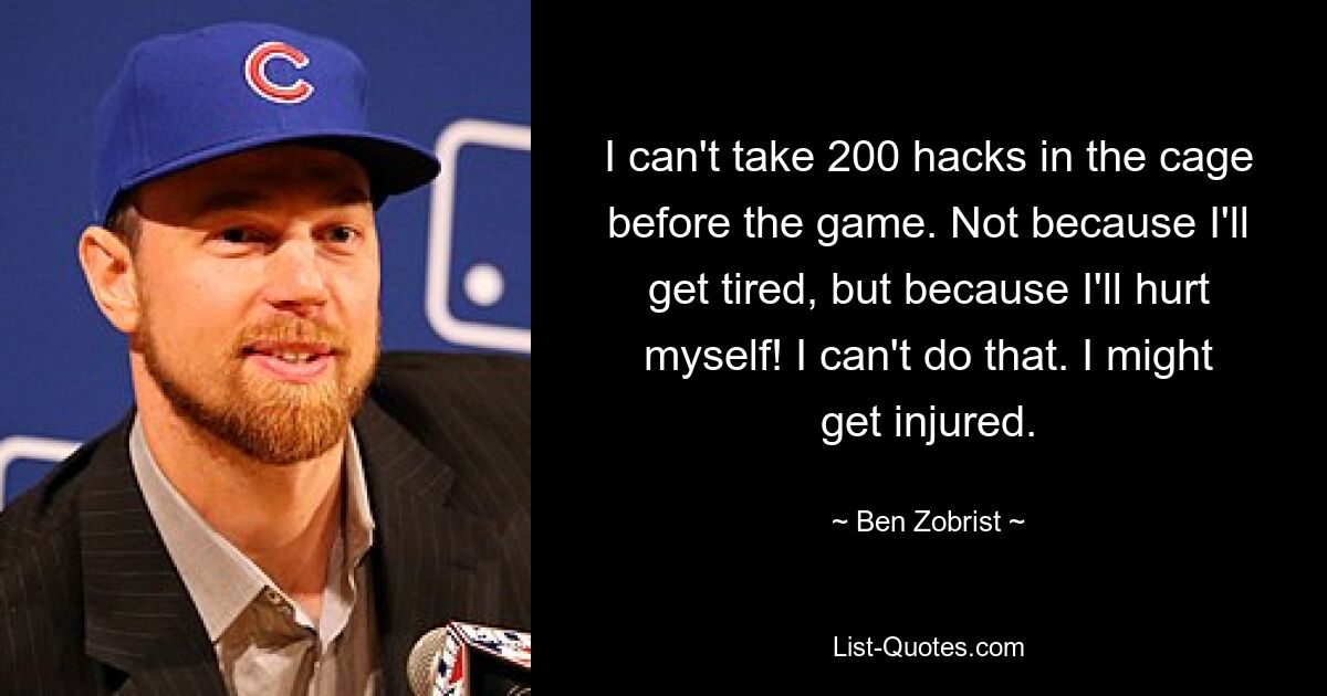 I can't take 200 hacks in the cage before the game. Not because I'll get tired, but because I'll hurt myself! I can't do that. I might get injured. — © Ben Zobrist