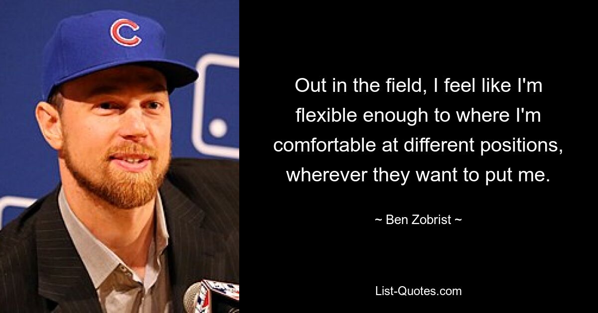 Out in the field, I feel like I'm flexible enough to where I'm comfortable at different positions, wherever they want to put me. — © Ben Zobrist