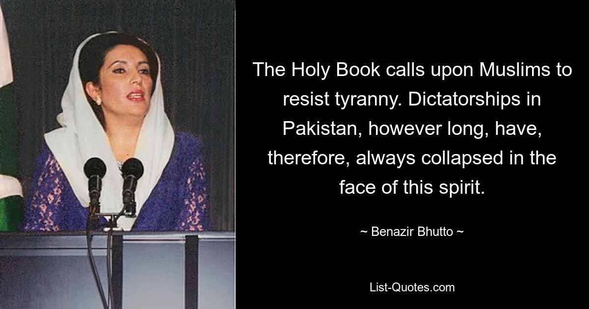 The Holy Book calls upon Muslims to resist tyranny. Dictatorships in Pakistan, however long, have, therefore, always collapsed in the face of this spirit. — © Benazir Bhutto