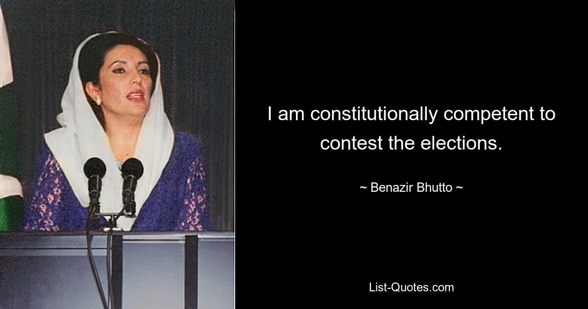 I am constitutionally competent to contest the elections. — © Benazir Bhutto