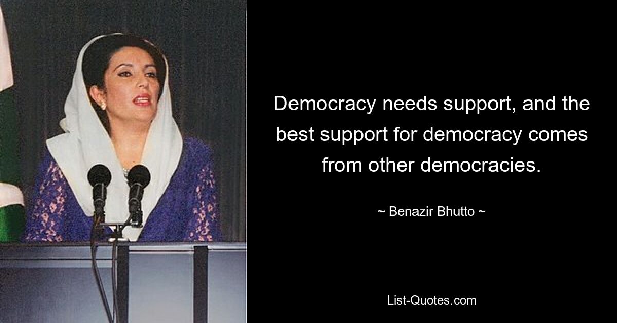 Democracy needs support, and the best support for democracy comes from other democracies. — © Benazir Bhutto