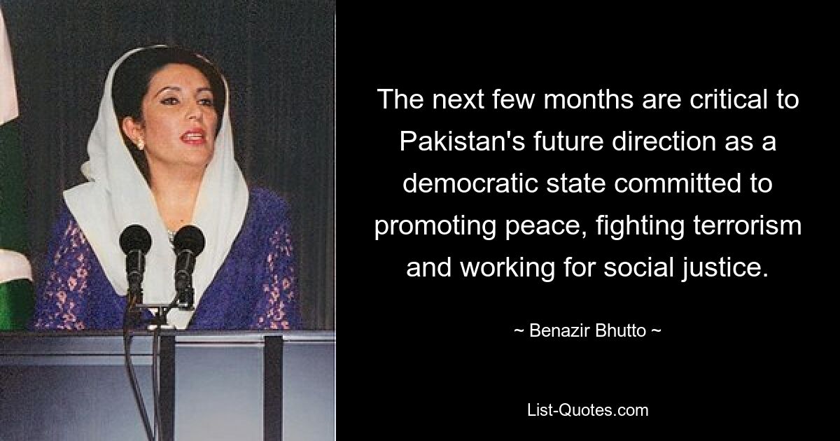 The next few months are critical to Pakistan's future direction as a democratic state committed to promoting peace, fighting terrorism and working for social justice. — © Benazir Bhutto