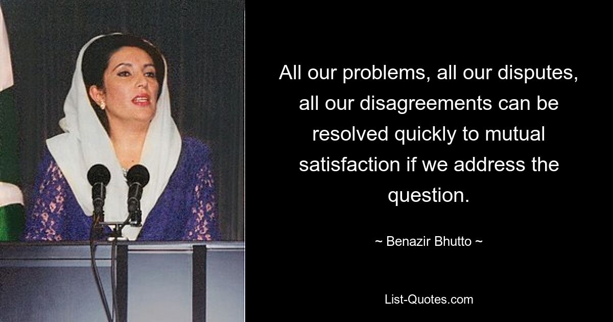 All our problems, all our disputes, all our disagreements can be resolved quickly to mutual satisfaction if we address the question. — © Benazir Bhutto