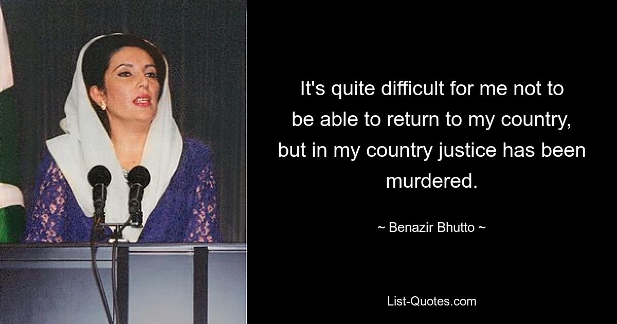 It's quite difficult for me not to be able to return to my country, but in my country justice has been murdered. — © Benazir Bhutto