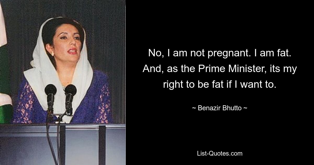 No, I am not pregnant. I am fat. And, as the Prime Minister, its my right to be fat if I want to. — © Benazir Bhutto