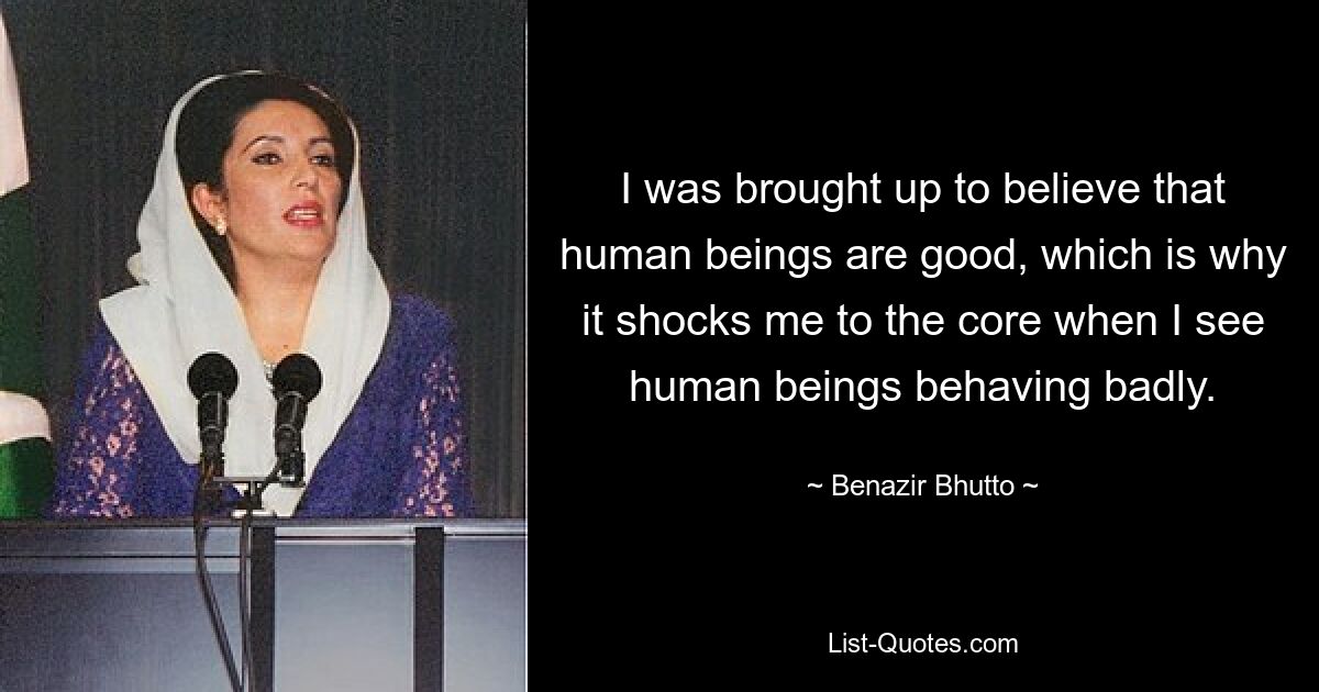 I was brought up to believe that human beings are good, which is why it shocks me to the core when I see human beings behaving badly. — © Benazir Bhutto