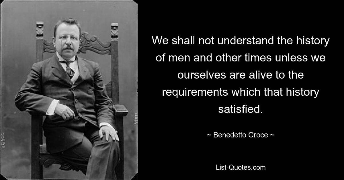 We shall not understand the history of men and other times unless we ourselves are alive to the requirements which that history satisfied. — © Benedetto Croce