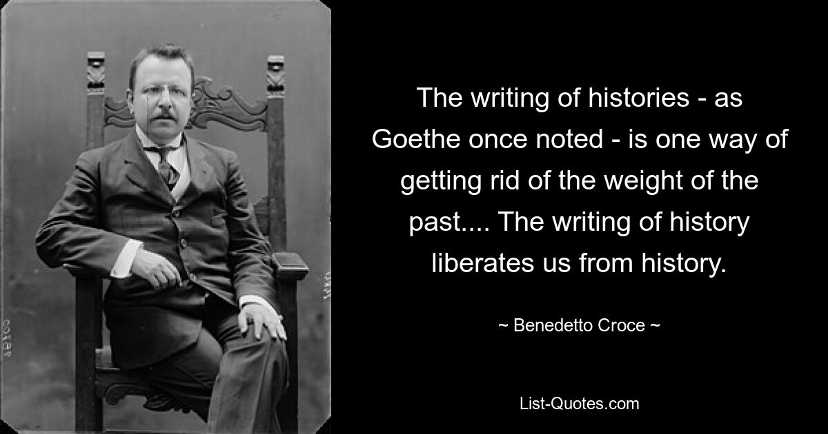 The writing of histories - as Goethe once noted - is one way of getting rid of the weight of the past.... The writing of history liberates us from history. — © Benedetto Croce