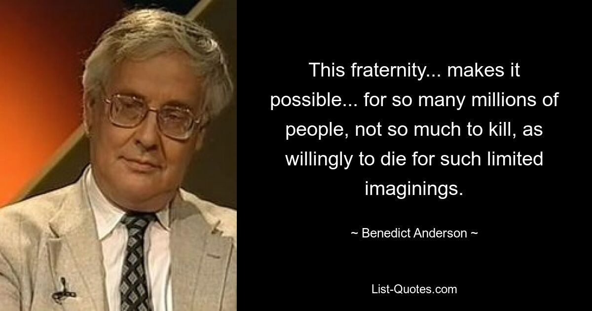 This fraternity... makes it possible... for so many millions of people, not so much to kill, as willingly to die for such limited imaginings. — © Benedict Anderson