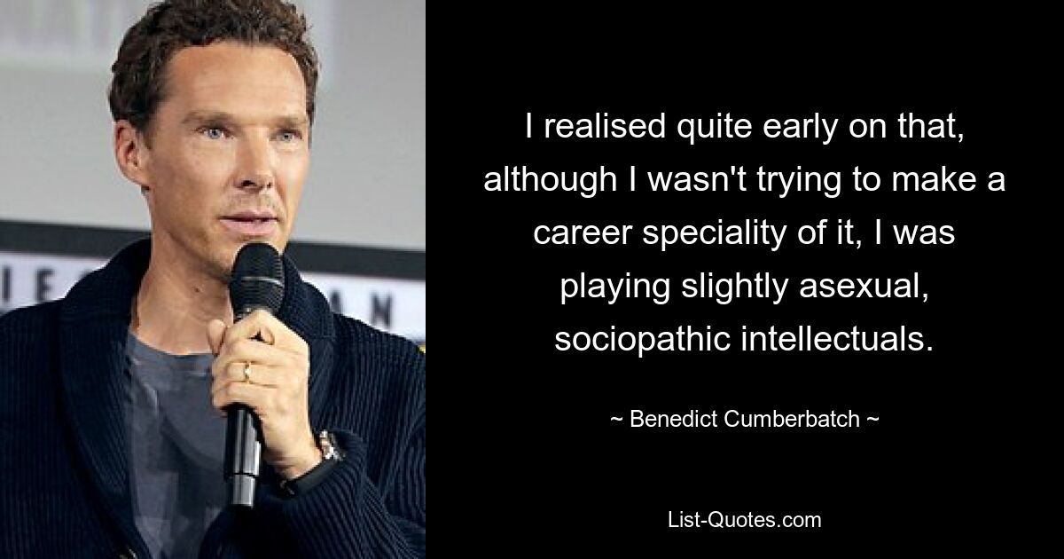 I realised quite early on that, although I wasn't trying to make a career speciality of it, I was playing slightly asexual, sociopathic intellectuals. — © Benedict Cumberbatch