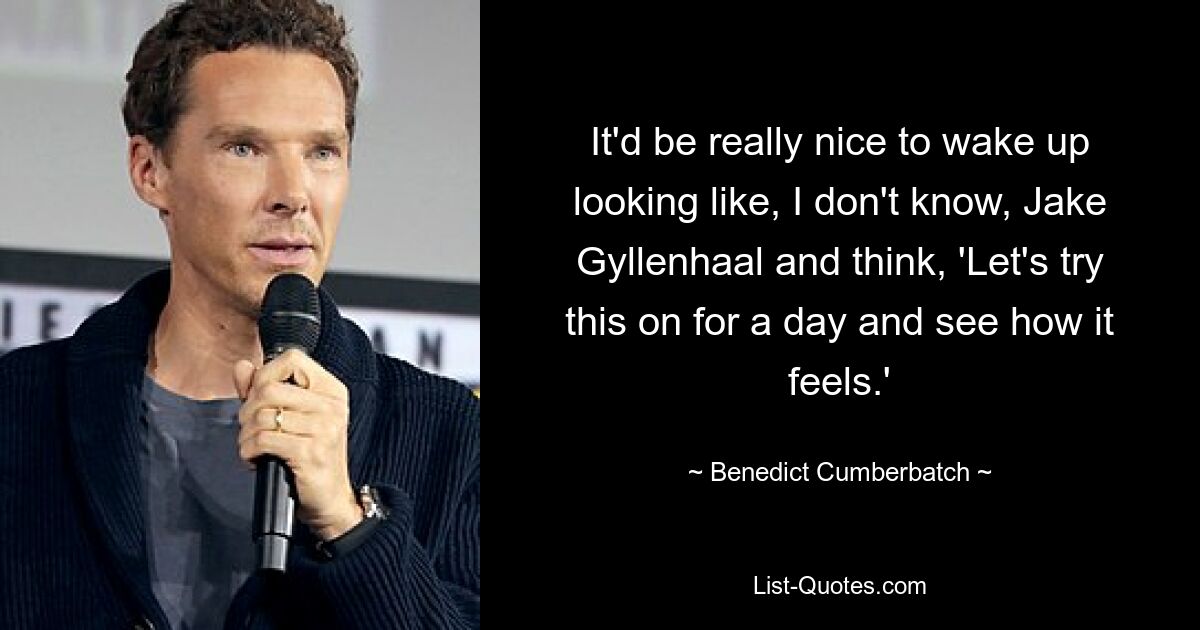 It'd be really nice to wake up looking like, I don't know, Jake Gyllenhaal and think, 'Let's try this on for a day and see how it feels.' — © Benedict Cumberbatch