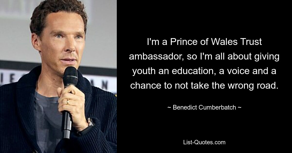 I'm a Prince of Wales Trust ambassador, so I'm all about giving youth an education, a voice and a chance to not take the wrong road. — © Benedict Cumberbatch