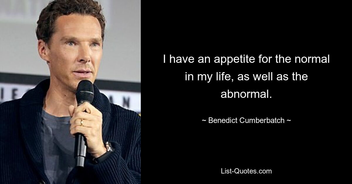 I have an appetite for the normal in my life, as well as the abnormal. — © Benedict Cumberbatch