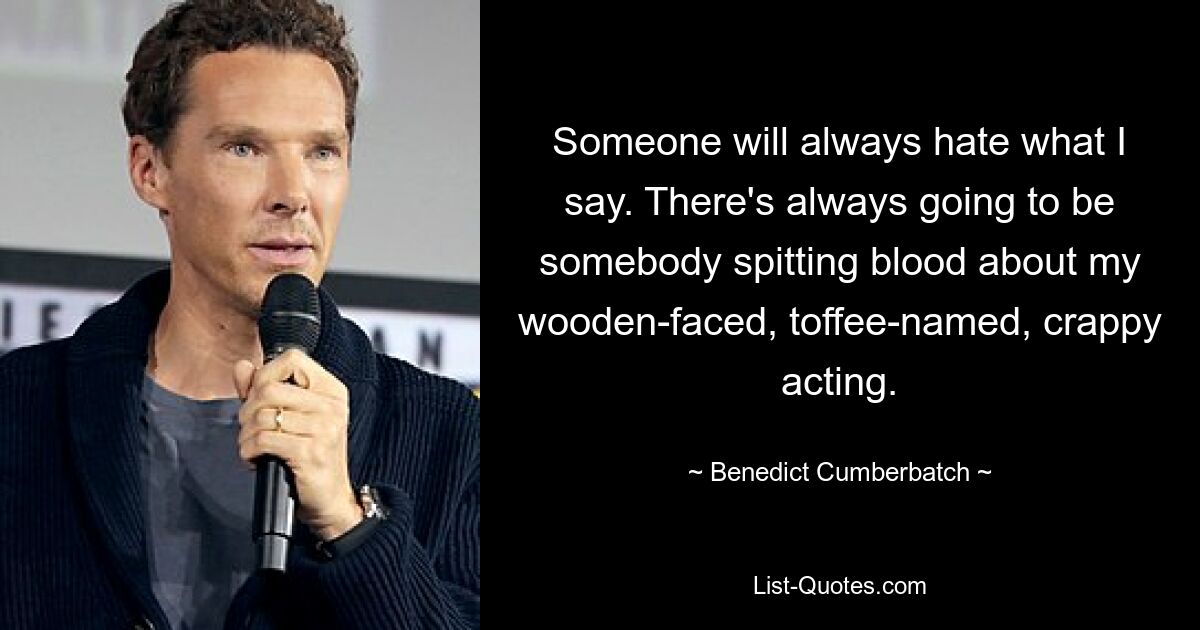 Someone will always hate what I say. There's always going to be somebody spitting blood about my wooden-faced, toffee-named, crappy acting. — © Benedict Cumberbatch