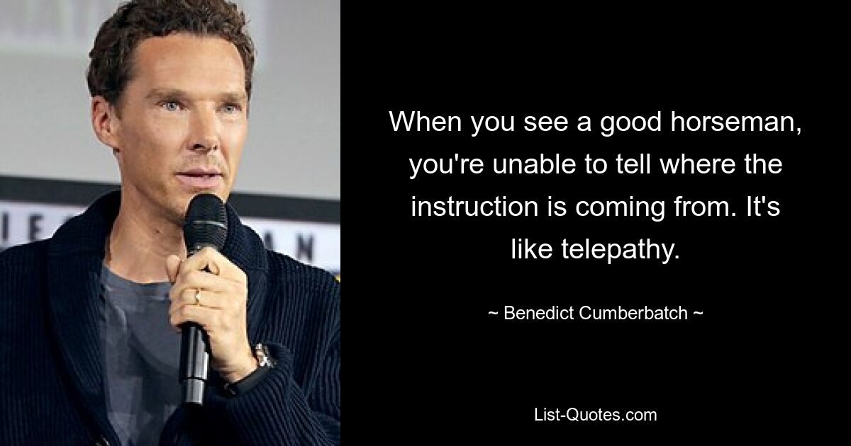 When you see a good horseman, you're unable to tell where the instruction is coming from. It's like telepathy. — © Benedict Cumberbatch