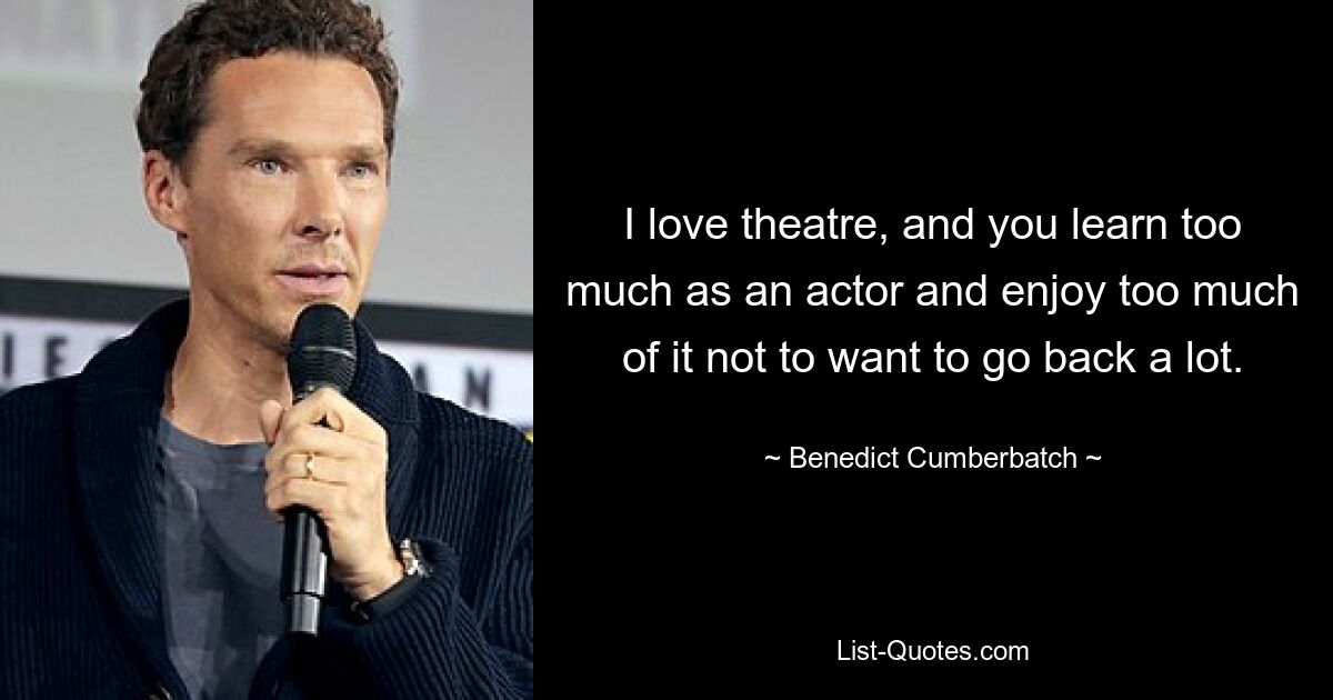 I love theatre, and you learn too much as an actor and enjoy too much of it not to want to go back a lot. — © Benedict Cumberbatch