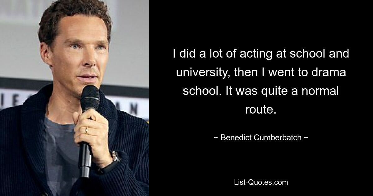 I did a lot of acting at school and university, then I went to drama school. It was quite a normal route. — © Benedict Cumberbatch