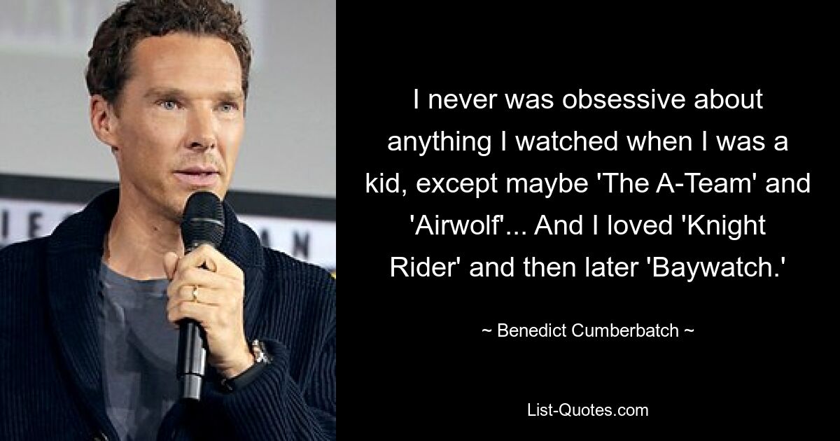 I never was obsessive about anything I watched when I was a kid, except maybe 'The A-Team' and 'Airwolf'... And I loved 'Knight Rider' and then later 'Baywatch.' — © Benedict Cumberbatch