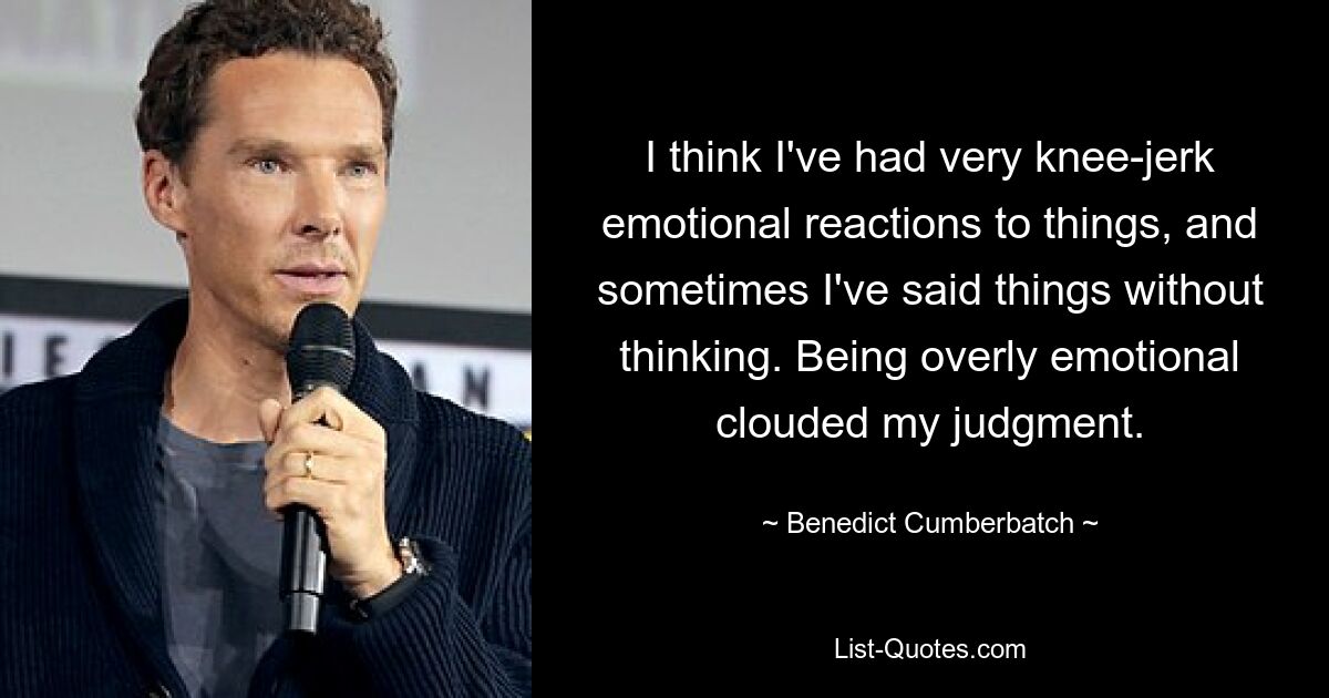 I think I've had very knee-jerk emotional reactions to things, and sometimes I've said things without thinking. Being overly emotional clouded my judgment. — © Benedict Cumberbatch