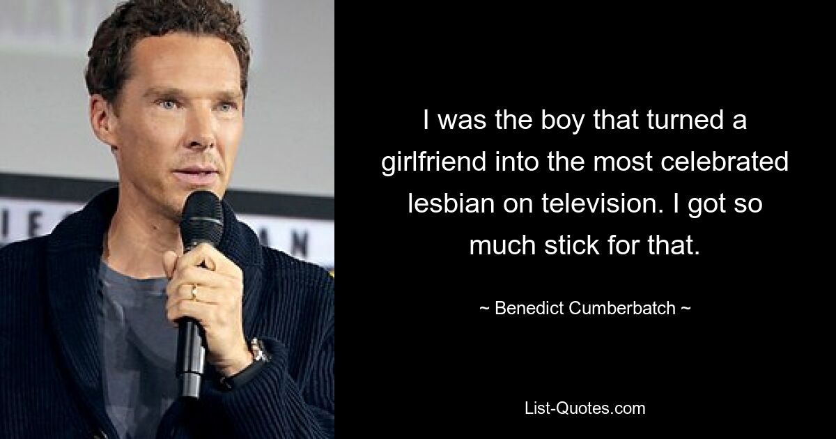 I was the boy that turned a girlfriend into the most celebrated lesbian on television. I got so much stick for that. — © Benedict Cumberbatch