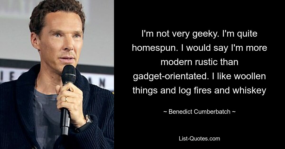 I'm not very geeky. I'm quite homespun. I would say I'm more modern rustic than gadget-orientated. I like woollen things and log fires and whiskey — © Benedict Cumberbatch