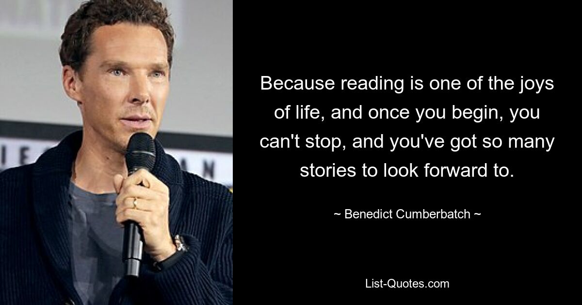 Because reading is one of the joys of life, and once you begin, you can't stop, and you've got so many stories to look forward to. — © Benedict Cumberbatch