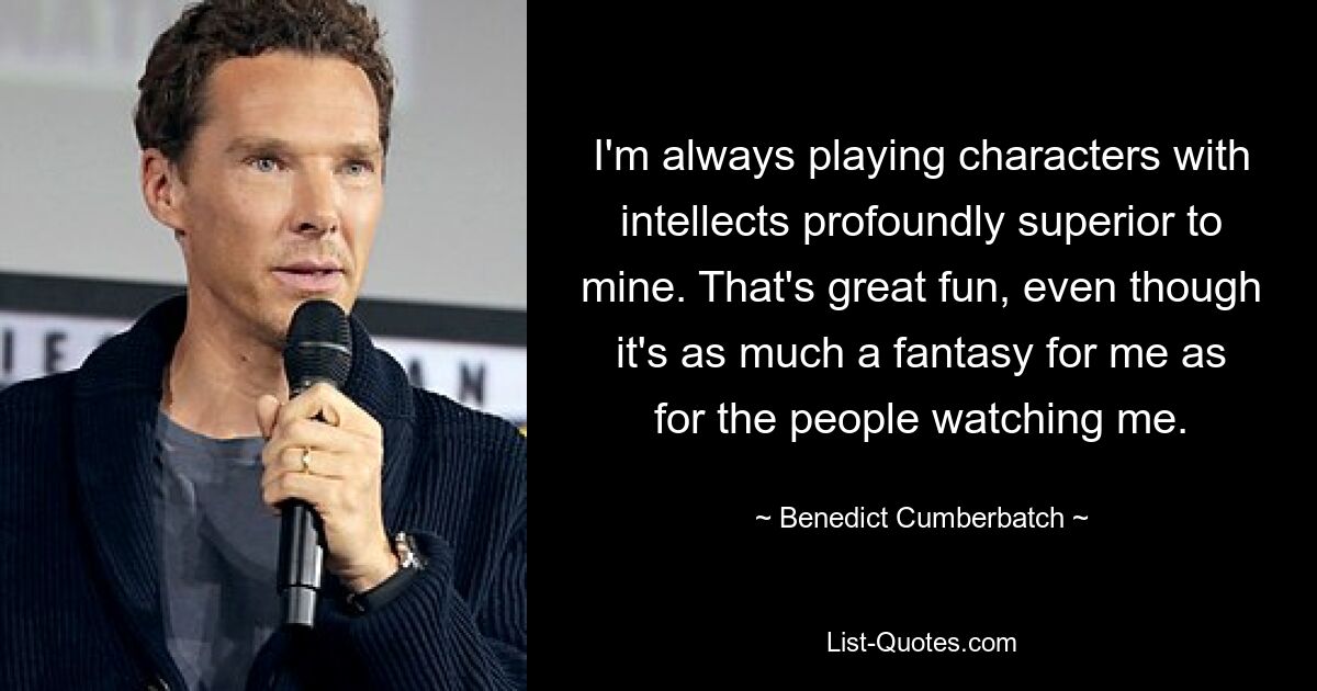 I'm always playing characters with intellects profoundly superior to mine. That's great fun, even though it's as much a fantasy for me as for the people watching me. — © Benedict Cumberbatch