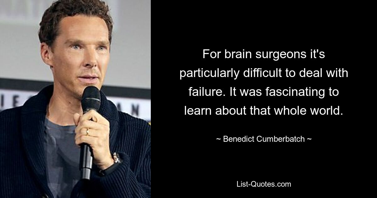 For brain surgeons it's particularly difficult to deal with failure. It was fascinating to learn about that whole world. — © Benedict Cumberbatch