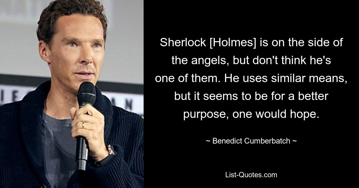 Sherlock [Holmes] is on the side of the angels, but don't think he's one of them. He uses similar means, but it seems to be for a better purpose, one would hope. — © Benedict Cumberbatch