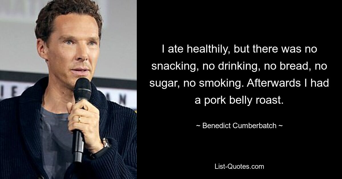 I ate healthily, but there was no snacking, no drinking, no bread, no sugar, no smoking. Afterwards I had a pork belly roast. — © Benedict Cumberbatch