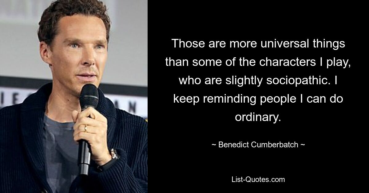 Those are more universal things than some of the characters I play, who are slightly sociopathic. I keep reminding people I can do ordinary. — © Benedict Cumberbatch