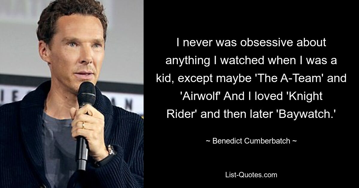 I never was obsessive about anything I watched when I was a kid, except maybe 'The A-Team' and 'Airwolf' And I loved 'Knight Rider' and then later 'Baywatch.' — © Benedict Cumberbatch