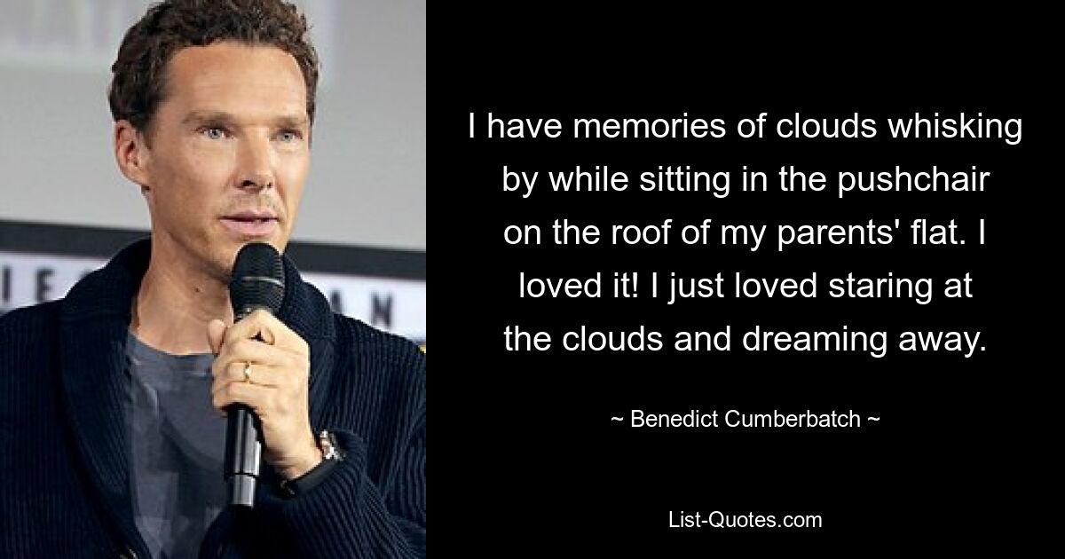 I have memories of clouds whisking by while sitting in the pushchair on the roof of my parents' flat. I loved it! I just loved staring at the clouds and dreaming away. — © Benedict Cumberbatch