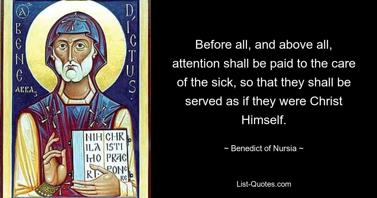 Before all, and above all, attention shall be paid to the care of the sick, so that they shall be served as if they were Christ Himself. — © Benedict of Nursia