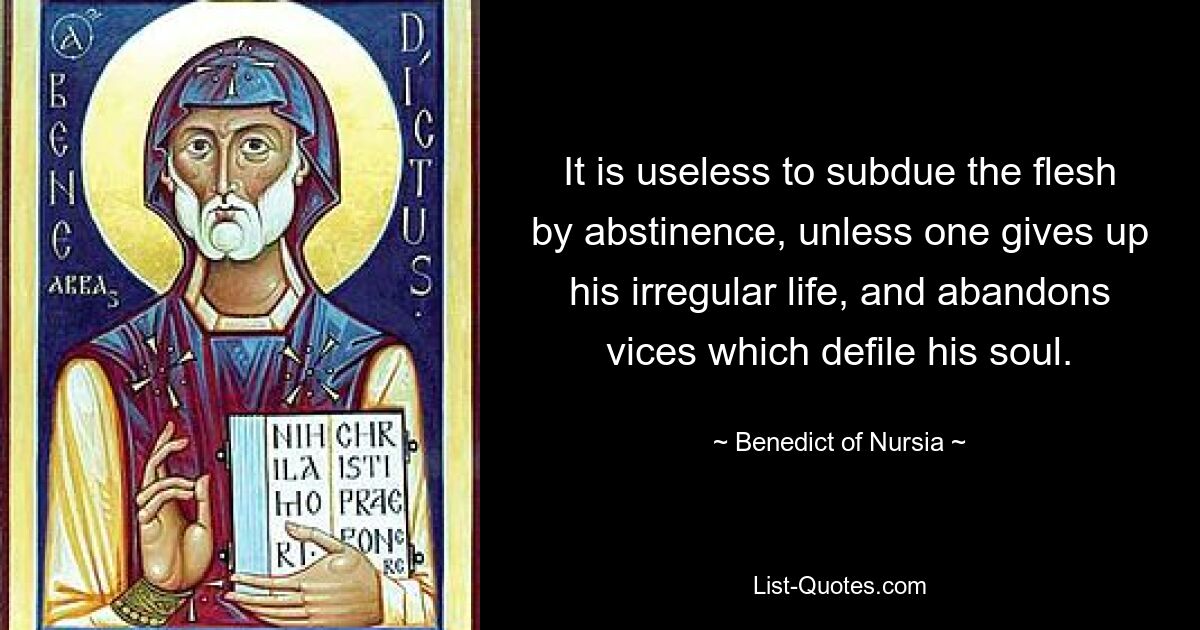 It is useless to subdue the flesh by abstinence, unless one gives up his irregular life, and abandons vices which defile his soul. — © Benedict of Nursia