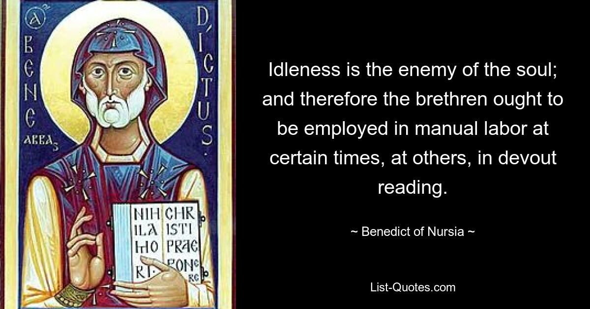 Idleness is the enemy of the soul; and therefore the brethren ought to be employed in manual labor at certain times, at others, in devout reading. — © Benedict of Nursia