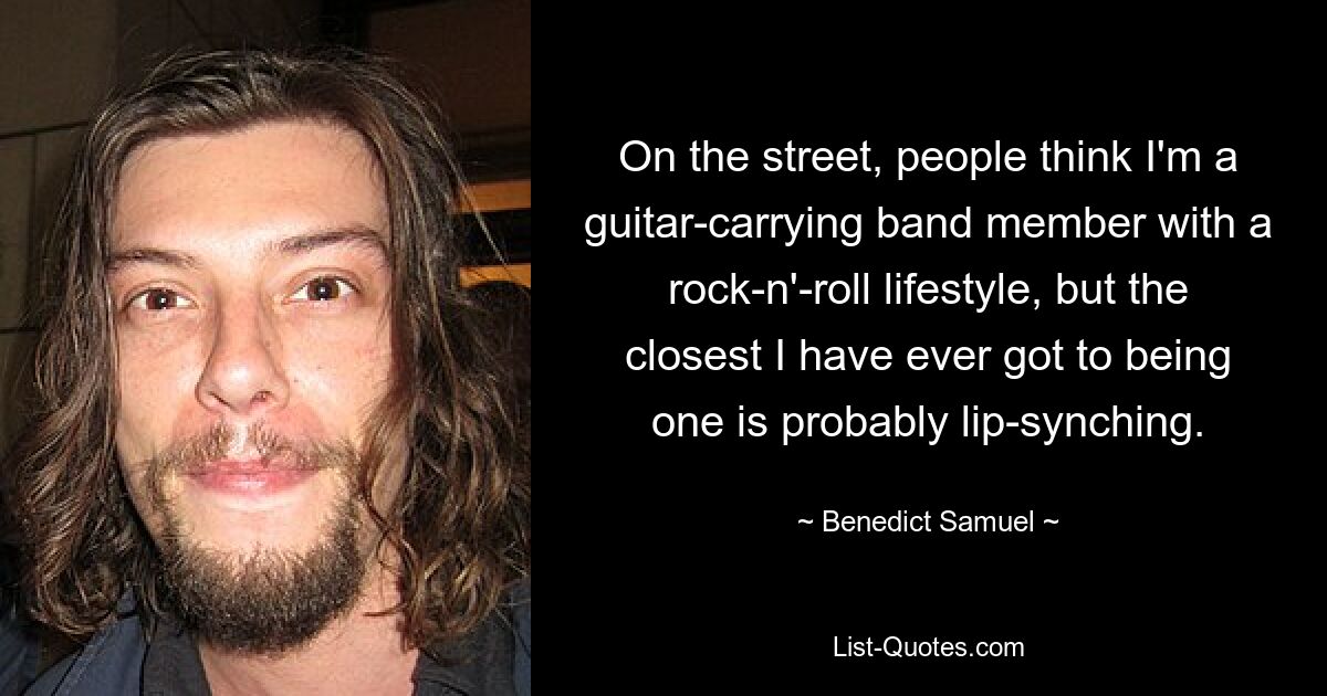 On the street, people think I'm a guitar-carrying band member with a rock-n'-roll lifestyle, but the closest I have ever got to being one is probably lip-synching. — © Benedict Samuel